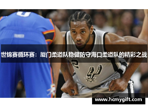 世锦赛循环赛：厦门柔道队稳健防守海口柔道队的精彩之战